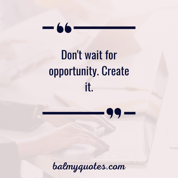 don't wait for opportunity. create it.