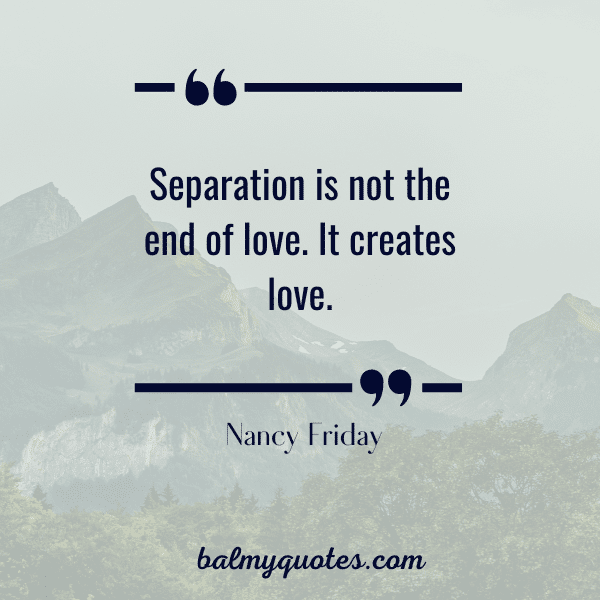 “Separation is not the end of love. It creates love.” - Nancy Friday