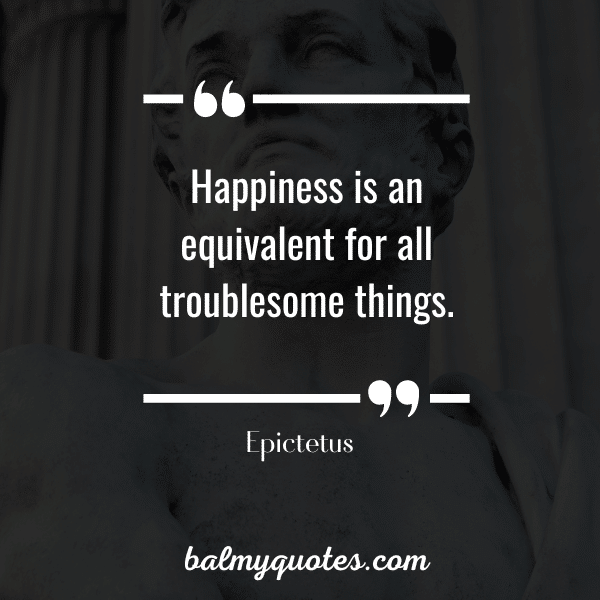 “Happiness is an equivalent for all troublesome things.” – Epictetus