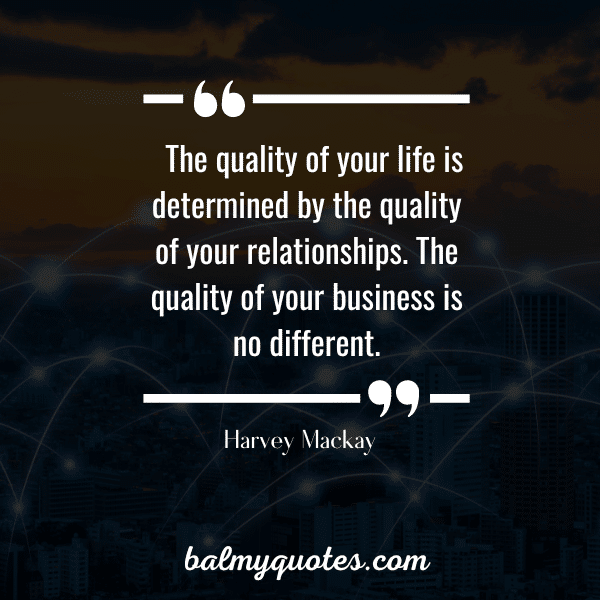 “The quality of your life is determined by the quality of your relationships. The quality of your business is no different.” - Harvey Mackay
