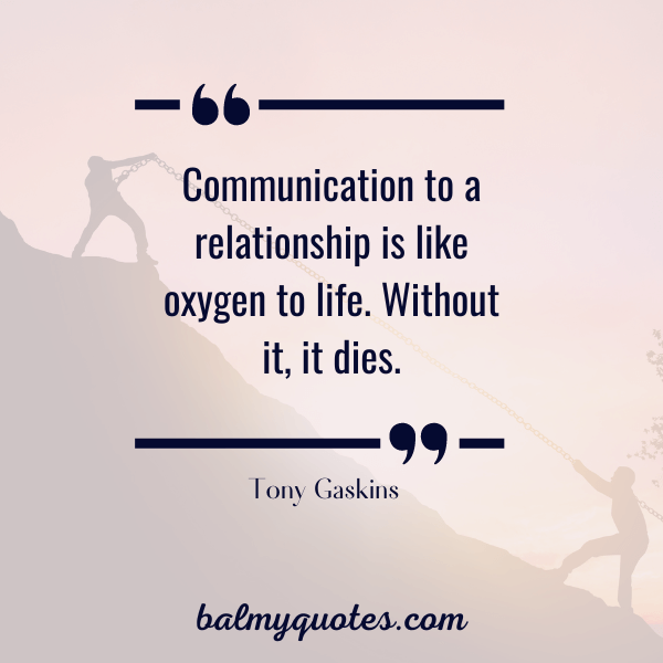 “Communication to a relationship is like oxygen to life. Without it, it dies.” - Tony Gaskins