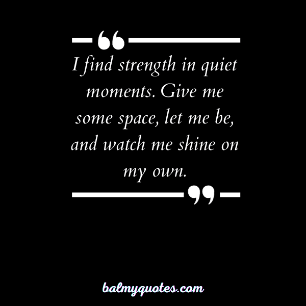 I find strength in quiet moments. Give me some space, let me be, and watch me shine on my own.”